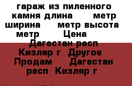 гараж из пиленного камня длина 13,9 метр ширина 6,1 метр высота 2,7 метр     › Цена ­ 600 000 - Дагестан респ., Кизляр г. Другое » Продам   . Дагестан респ.,Кизляр г.